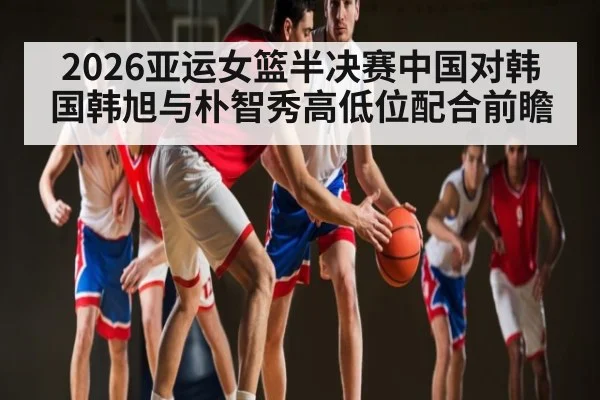 2026亚运女篮半决赛中国对韩国韩旭与朴智秀高低位配合前瞻（kaiyun）